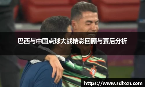 巴西与中国点球大战精彩回顾与赛后分析